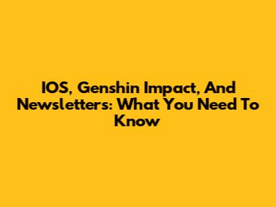 IOS, Genshin Impact, And Newsletters: What You Need To Know