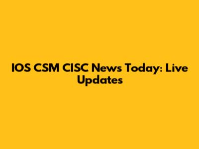 IOS CSM CISC News Today: Live Updates