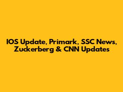 IOS Update, Primark, SSC News, Zuckerberg & CNN Updates