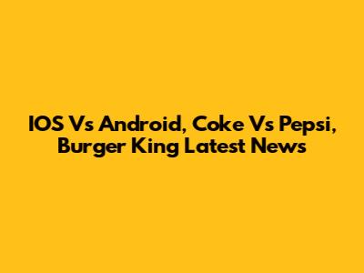 IOS Vs Android, Coke Vs Pepsi, Burger King Latest News