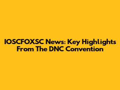 IOSCFOXSC News: Key Highlights From The DNC Convention