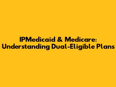 IPMedicaid & Medicare: Understanding Dual-Eligible Plans