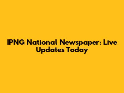 IPNG National Newspaper: Live Updates Today