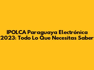 IPOLCA Paraguaya Electrónica 2023: Todo Lo Que Necesitas Saber