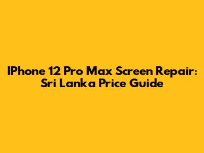 IPhone 12 Pro Max Screen Repair: Sri Lanka Price Guide