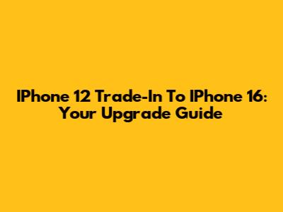 IPhone 12 Trade-In To IPhone 16: Your Upgrade Guide