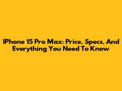 IPhone 15 Pro Max: Price, Specs, And Everything You Need To Know