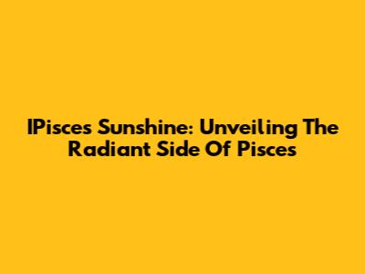 IPisces Sunshine: Unveiling The Radiant Side Of Pisces