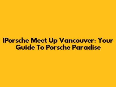 IPorsche Meet Up Vancouver: Your Guide To Porsche Paradise