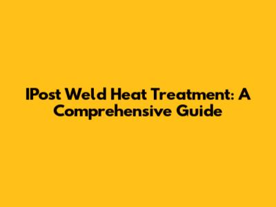 IPost Weld Heat Treatment: A Comprehensive Guide