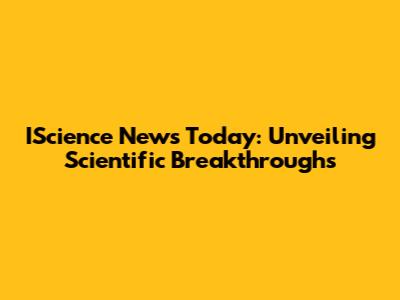 IScience News Today: Unveiling Scientific Breakthroughs