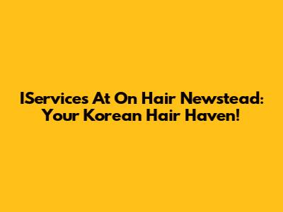 IServices At On Hair Newstead: Your Korean Hair Haven!