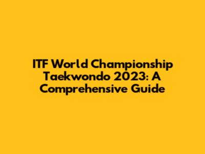 ITF World Championship Taekwondo 2023: A Comprehensive Guide
