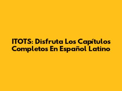 ITOTS: Disfruta Los Capítulos Completos En Español Latino