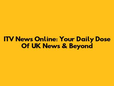 ITV News Online: Your Daily Dose Of UK News & Beyond