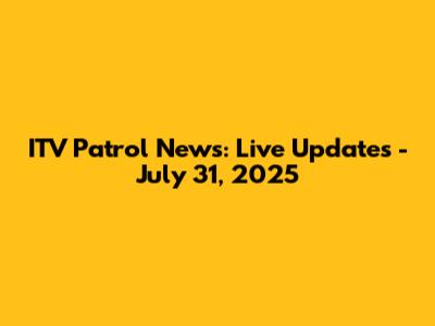 ITV Patrol News: Live Updates - July 31, 2025
