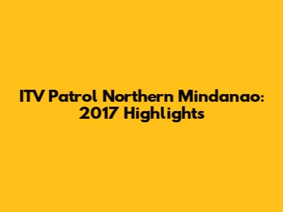 ITV Patrol Northern Mindanao: 2017 Highlights