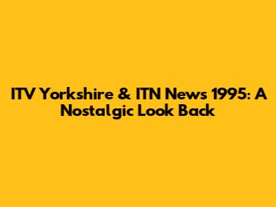 ITV Yorkshire & ITN News 1995: A Nostalgic Look Back