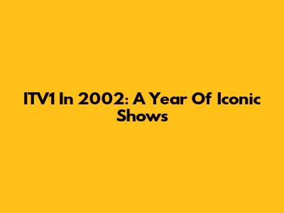 ITV1 In 2002: A Year Of Iconic Shows