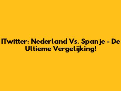 ITwitter: Nederland Vs. Spanje - De Ultieme Vergelijking!