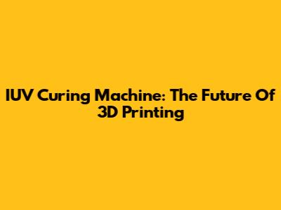 IUV Curing Machine: The Future Of 3D Printing