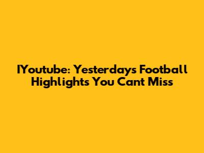 IYoutube: Yesterday's Football Highlights You Can't Miss