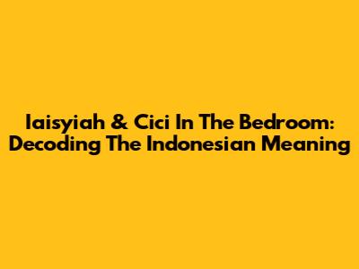 Iaisyiah & Cici In The Bedroom: Decoding The Indonesian Meaning