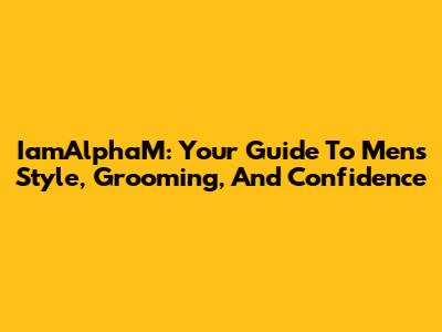IamAlphaM: Your Guide To Men's Style, Grooming, And Confidence