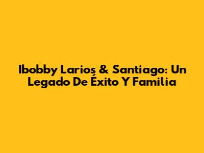 Ibobby Larios & Santiago: Un Legado De Éxito Y Familia