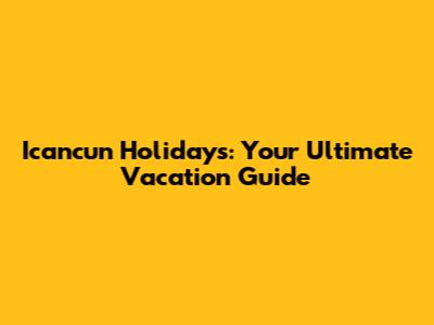 Icancun Holidays: Your Ultimate Vacation Guide