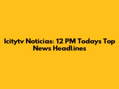 Icitytv Noticias: 12 PM Today's Top News Headlines