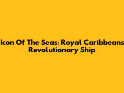 Icon Of The Seas: Royal Caribbean's Revolutionary Ship