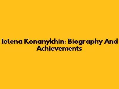Ielena Konanykhin: Biography And Achievements