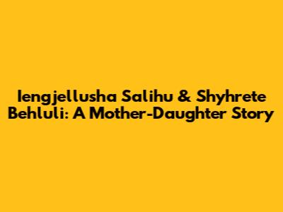 Iengjellusha Salihu & Shyhrete Behluli: A Mother-Daughter Story