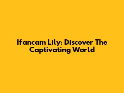 Ifancam Lily: Discover The Captivating World