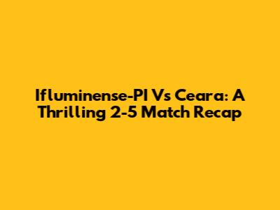 Ifluminense-PI Vs Ceara: A Thrilling 2-5 Match Recap