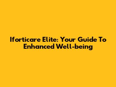Iforticare Elite: Your Guide To Enhanced Well-being