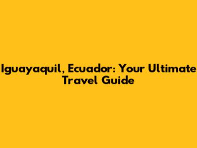 Iguayaquil, Ecuador: Your Ultimate Travel Guide