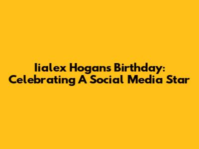 Iialex Hogan's Birthday: Celebrating A Social Media Star