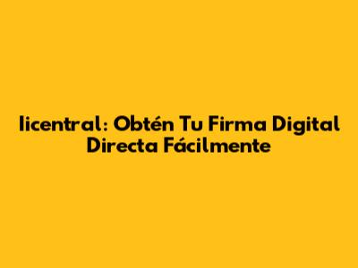 Iicentral: Obtén Tu Firma Digital Directa Fácilmente