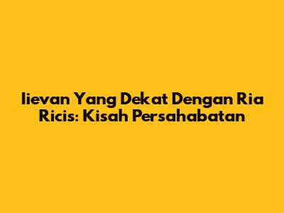 Iievan Yang Dekat Dengan Ria Ricis: Kisah Persahabatan