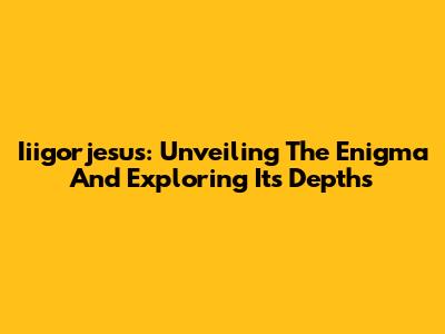 Iiigorjesus: Unveiling The Enigma And Exploring Its Depths
