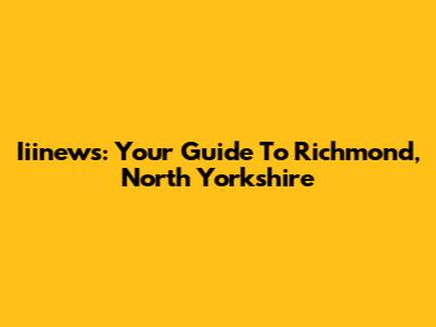 Iiinews: Your Guide To Richmond, North Yorkshire