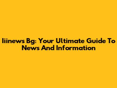 Iiinews Bg: Your Ultimate Guide To News And Information