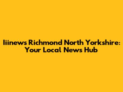 Iiinews Richmond North Yorkshire: Your Local News Hub