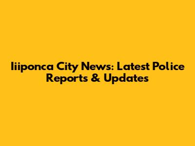 Iiiponca City News: Latest Police Reports & Updates