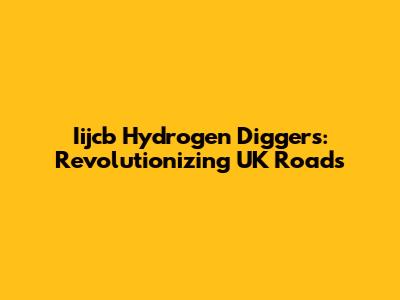 Iijcb Hydrogen Diggers: Revolutionizing UK Roads