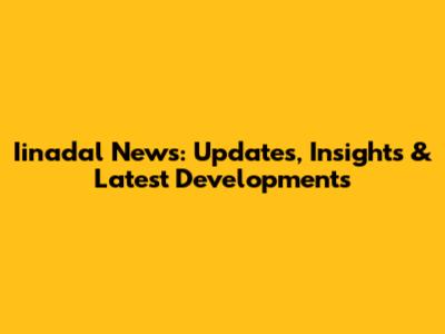 Iinadal News: Updates, Insights & Latest Developments