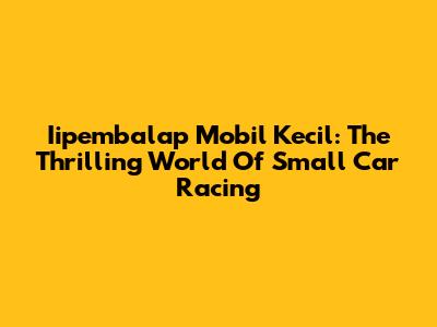 Iipembalap Mobil Kecil: The Thrilling World Of Small Car Racing