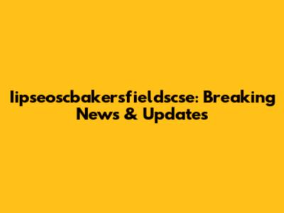 Iipseoscbakersfieldscse: Breaking News & Updates